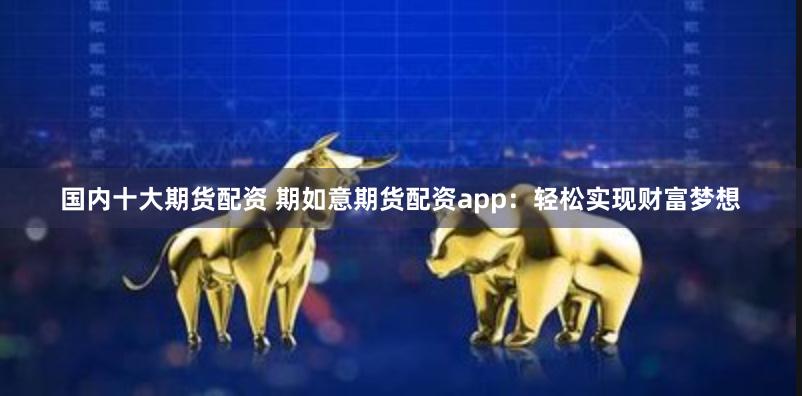 国内十大期货配资 期如意期货配资app：轻松实现财富梦想