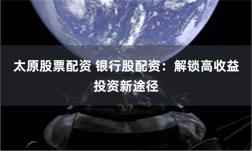 太原股票配资 银行股配资：解锁高收益投资新途径