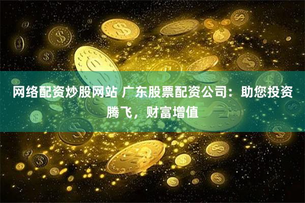 网络配资炒股网站 广东股票配资公司：助您投资腾飞，财富增值