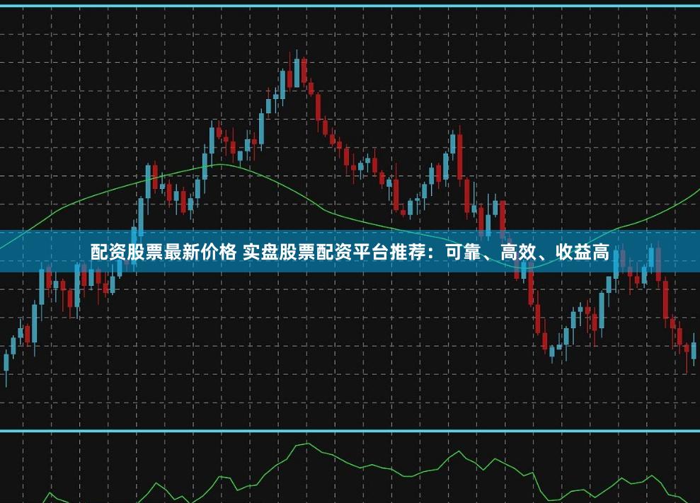 配资股票最新价格 实盘股票配资平台推荐：可靠、高效、收益高
