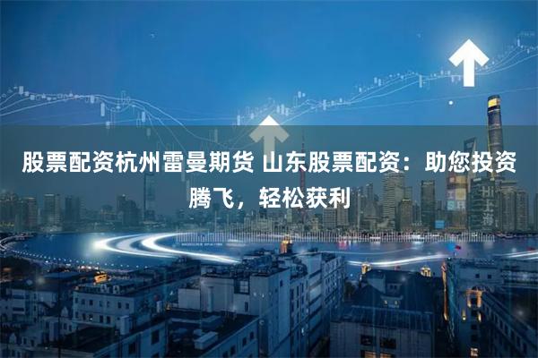 股票配资杭州雷曼期货 山东股票配资：助您投资腾飞，轻松获利