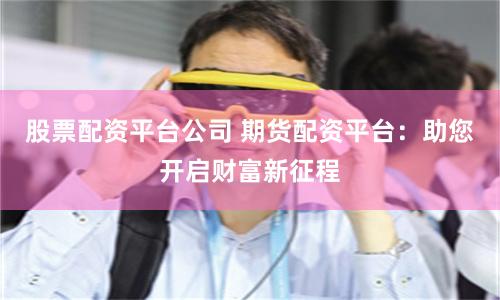 股票配资平台公司 期货配资平台：助您开启财富新征程
