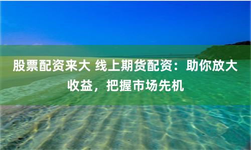 股票配资来大 线上期货配资：助你放大收益，把握市场先机