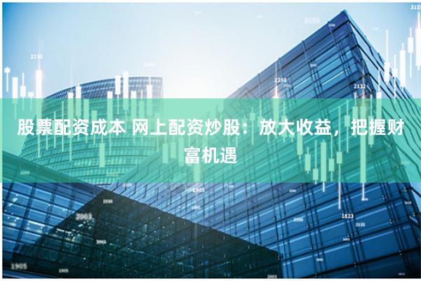 股票配资成本 网上配资炒股：放大收益，把握财富机遇