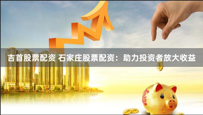吉首股票配资 石家庄股票配资：助力投资者放大收益