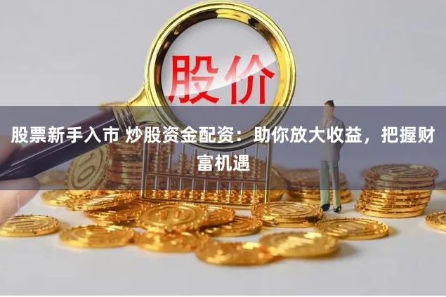 股票新手入市 炒股资金配资：助你放大收益，把握财富机遇